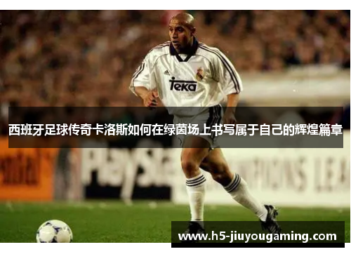 西班牙足球传奇卡洛斯如何在绿茵场上书写属于自己的辉煌篇章