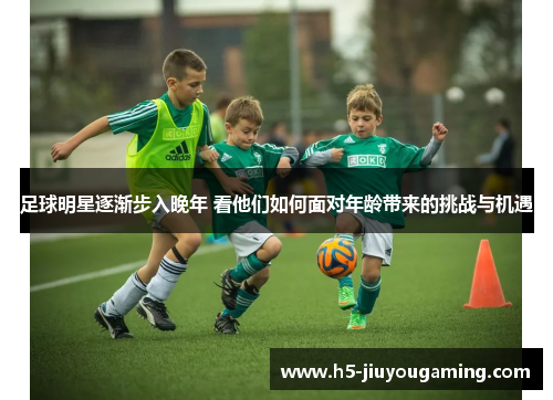 足球明星逐渐步入晚年 看他们如何面对年龄带来的挑战与机遇