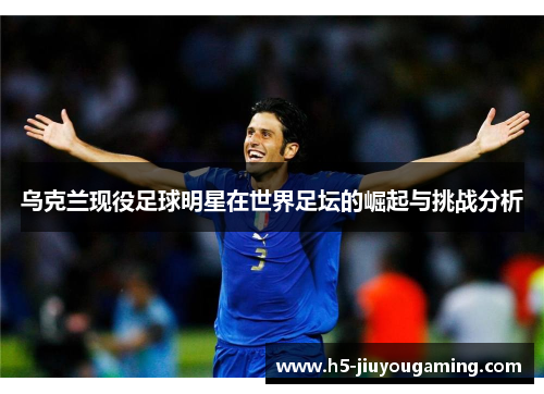 乌克兰现役足球明星在世界足坛的崛起与挑战分析