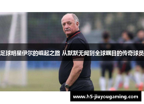 足球明星伊尔的崛起之路 从默默无闻到全球瞩目的传奇球员