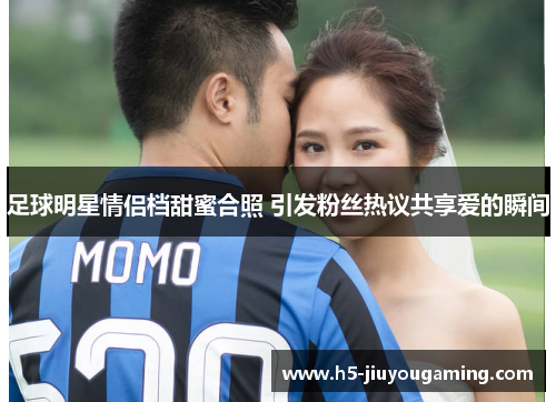 足球明星情侣档甜蜜合照 引发粉丝热议共享爱的瞬间