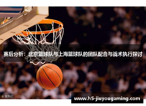 赛后分析：北京篮球队与上海篮球队的团队配合与战术执行探讨