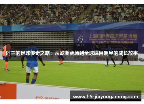 阿兰的足球传奇之路：从欧洲赛场到全球瞩目明星的成长故事