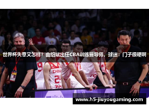 世界杯失意又怎样？曲绍斌出任CBA训练营导师，球迷：门子很硬啊