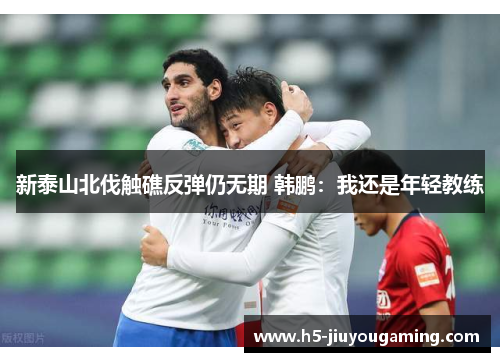 新泰山北伐触礁反弹仍无期 韩鹏：我还是年轻教练